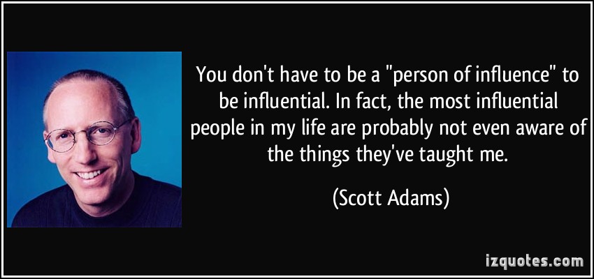 You don’t have to be a ‘person of influence’ to be influential. In fact, the most influential people in my life are probably not even aware of the things they’ve taught … Scott Adams