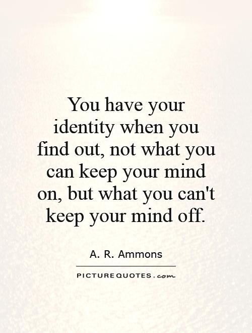You have your identity when you find out, not what you can keep your mind on, but what you can't keep your mind off. A. R. Ammons