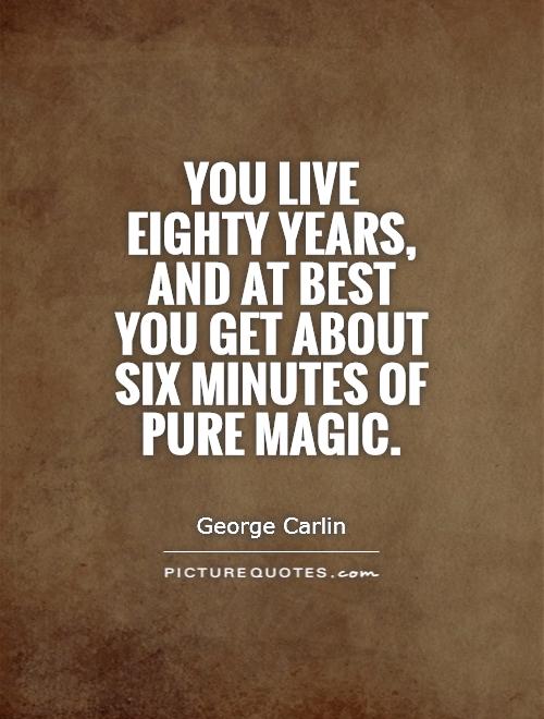 You live eighty years, and at best you get about six minutes of pure magic. George Carlin