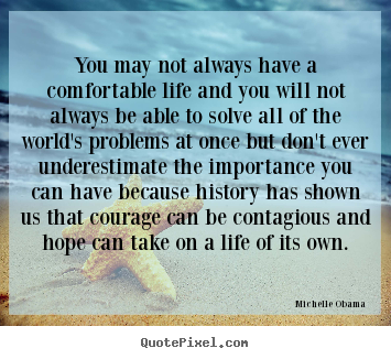 You may not always have a comfortable life and you will not always be able to solve all of the world's problems at once but don't ever underestimate the ... Michelie Obama