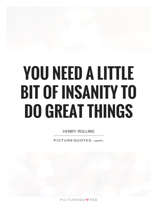 You need a little bit of insanity to do great things. Henry Rollins