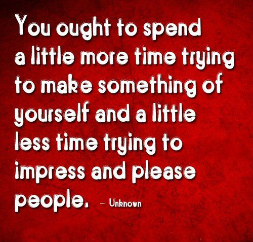 You ought to spend a little more time trying to make something of yourself and a little less time trying to impress and please people