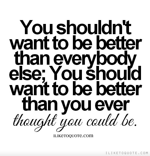 You shouldn't want to be better than everybody else, you should want to be better than you ever though you could be.