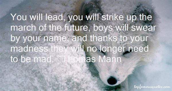 You will lead, you will strike up the march of the future, boys will swear by your name, and thanks to your madness they will no longer need to be mad. Thomas Mann