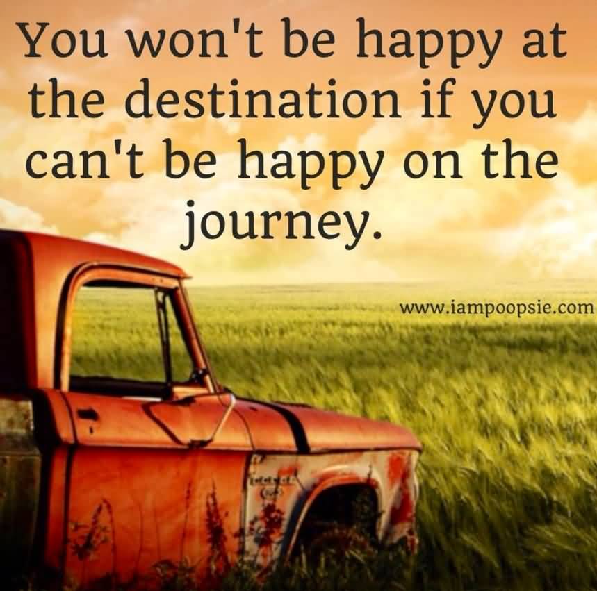 You won’t be happy at the destination if you can’t be happy on the journey