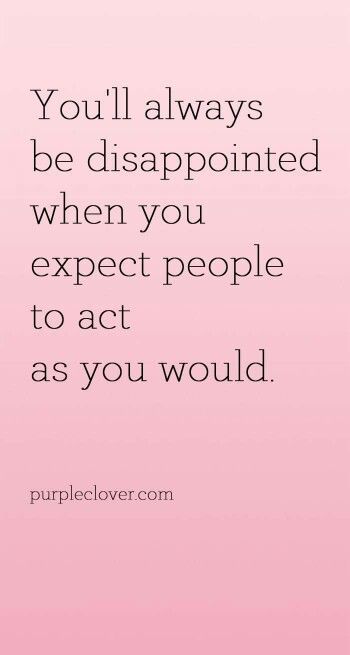 You'll always be disappointed when you expect people to act as you would