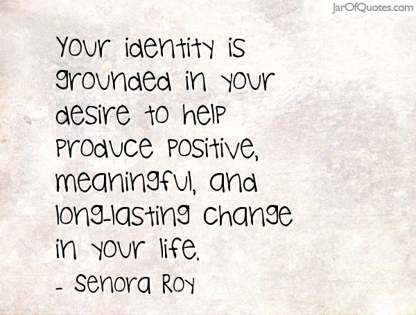 Your identity is grounded in your desire to help produce positive, meaningful, and long-lasting change in your life. Senora Roy