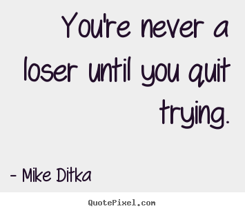 You’re never a loser until you quit trying. Mike Ditka