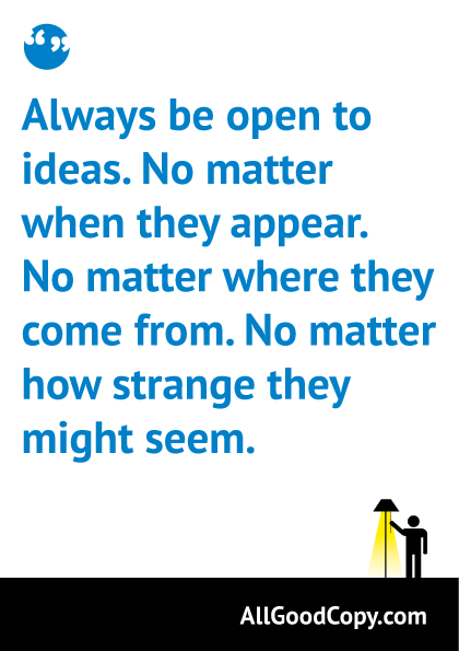Always be open to ideas. No matter when they appear. No matter where they come from. No matter how strange they might seem