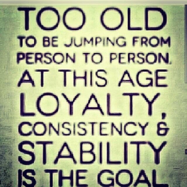 Too old to be jumping from person to person, at this age loyalty, consistency & stability is the goal