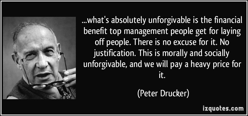 what’s absolutely unforgivable is the financial benefit top management people get for laying off people. There is no excuse for it. No justification. This is morally and socially… Peter Drucker