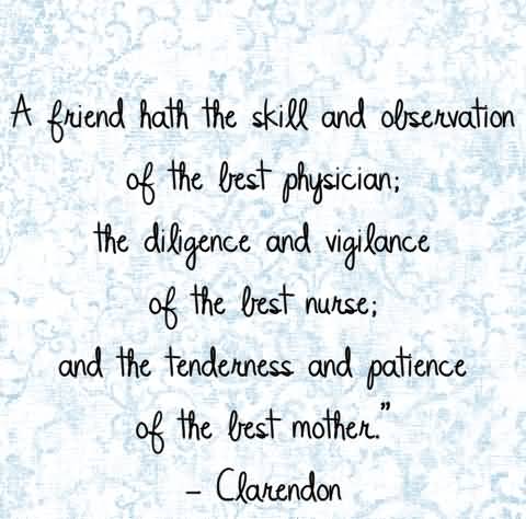 A Friendship hath the skill and observation of the best physician, the diligence and vigilance of the best nurse, and ...  Clarendon
