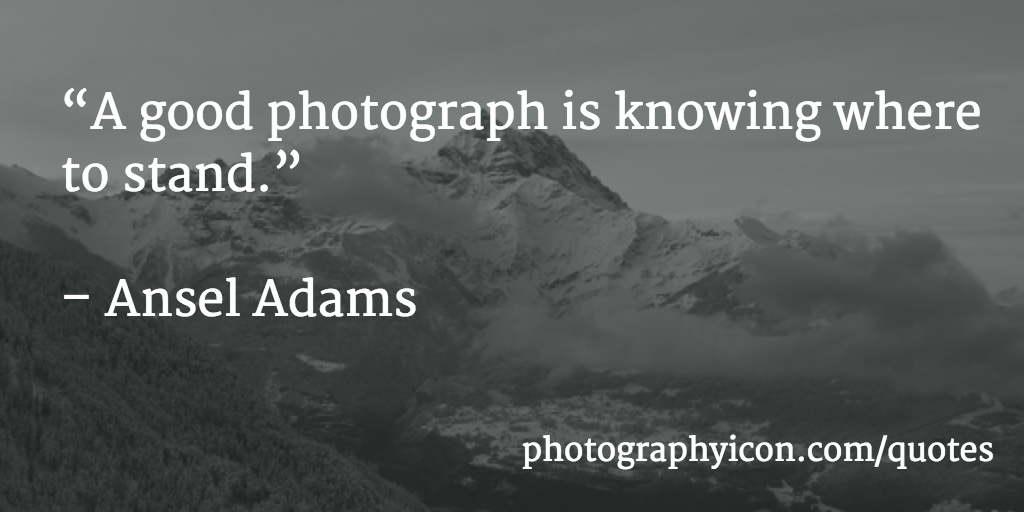 A good photograph is knowing where to stand. Ansel Adams