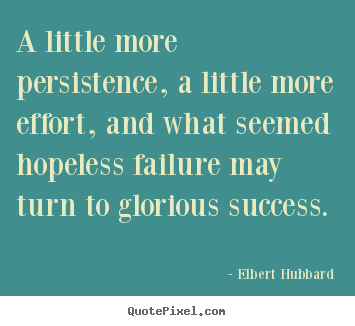 A little more persistence, a little more effort, and what seemed hopeless failure may turn to glorious success. Elbert Hubbard