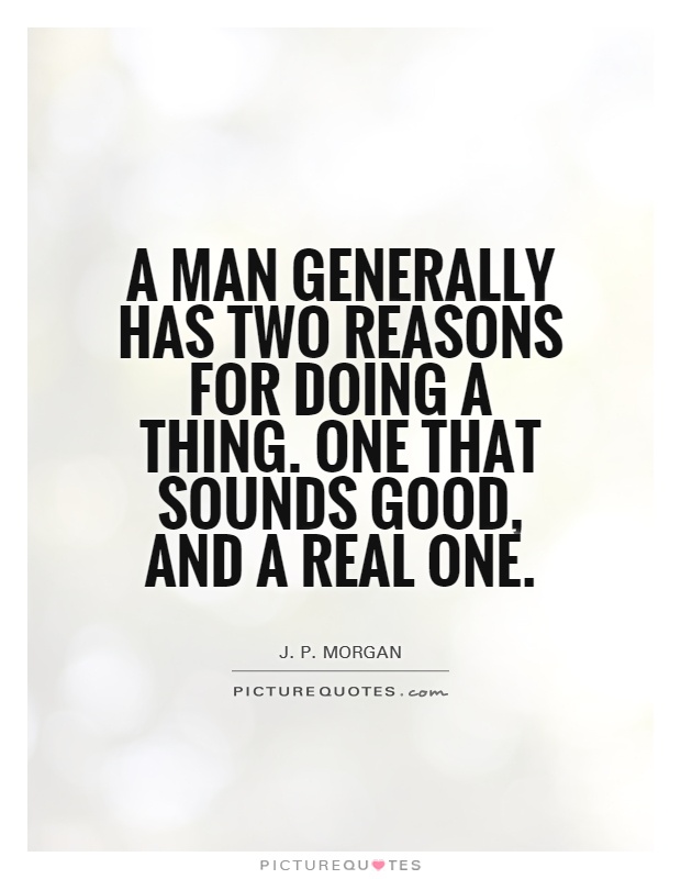 A man generally has two reasons for doing a thing. One that sounds good, and a real one. J. P. Morgan