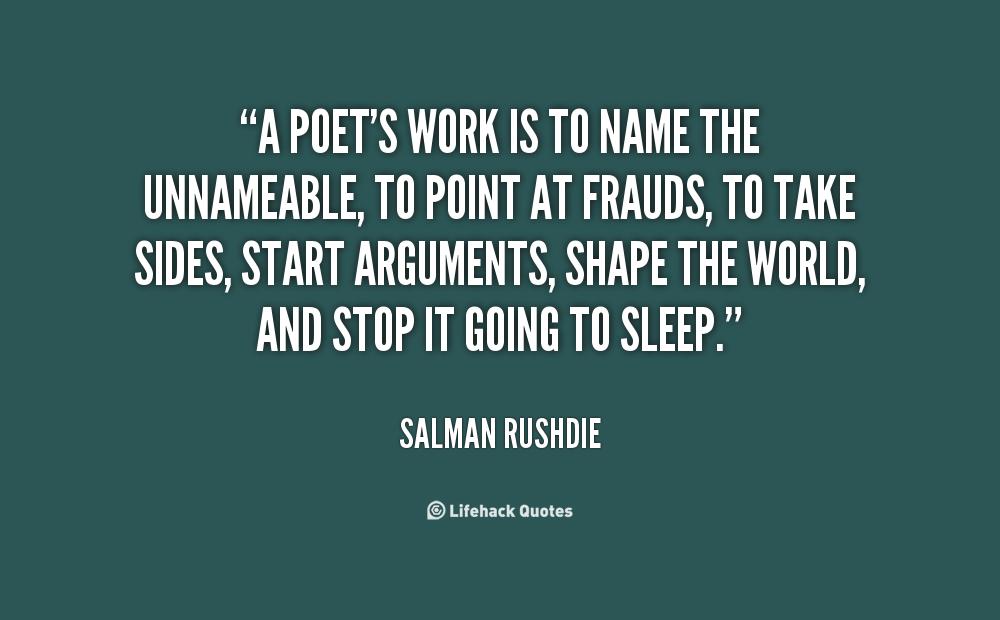 A poet’s work is to name the unnameable, to point at frauds, to take sides, start arguments, shape the world, and stop it going to sleep. Salman Rushdie