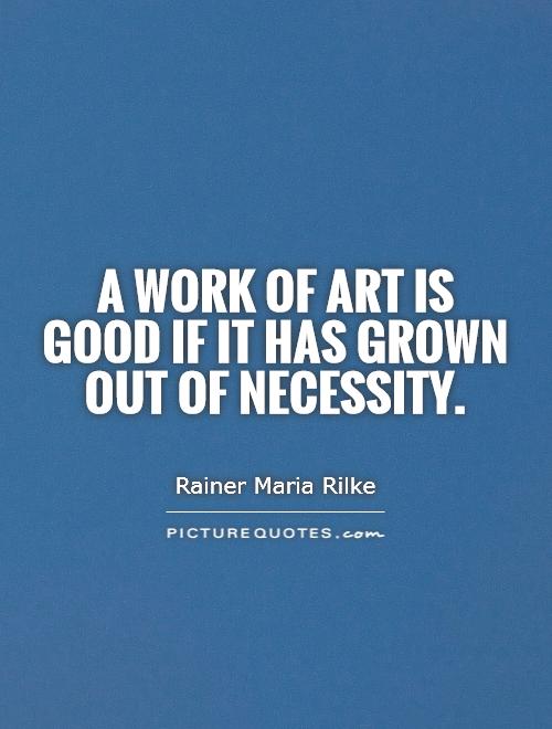 A work of art is good if it has grown out of necessity. Rainer Maria Rilke