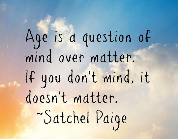 Age is a question of mind over matter. If you don’t mind, it doesn’t matter. Satchel Paige
