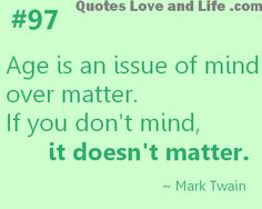 Age is an issue of mind over matter. If you don't mind, it doesn't matter. Mark Twain