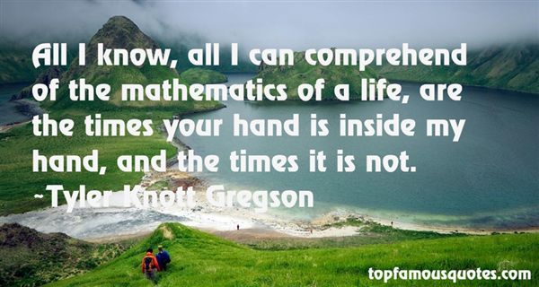 All I know, all I can comprehend of the mathematics of life, are the times your hand is inside my hand, and the times it is not. Tyler Knott Gregson