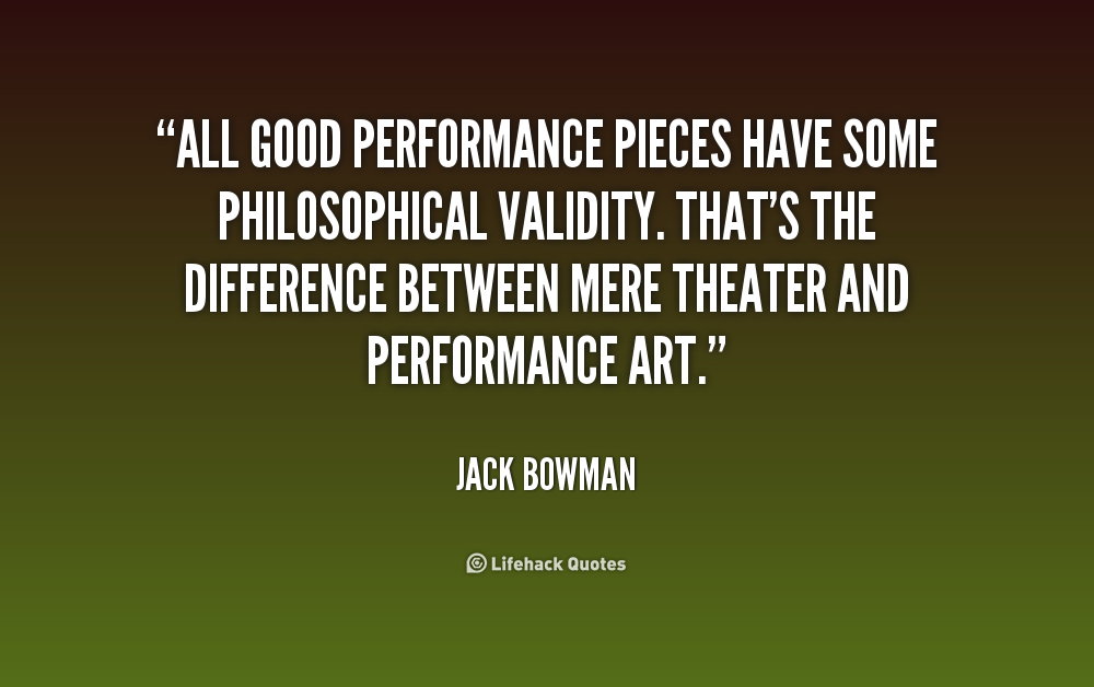 All good performance pieces have some philosophical validity. That's the difference between mere theater and performance art. Jack Bowman