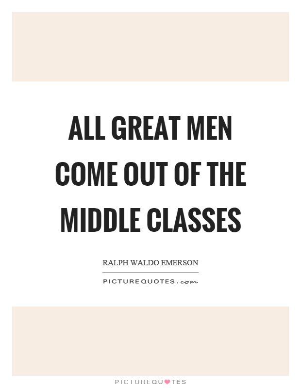 All great men come out of the middle classes. Ralph Waldo Emerson