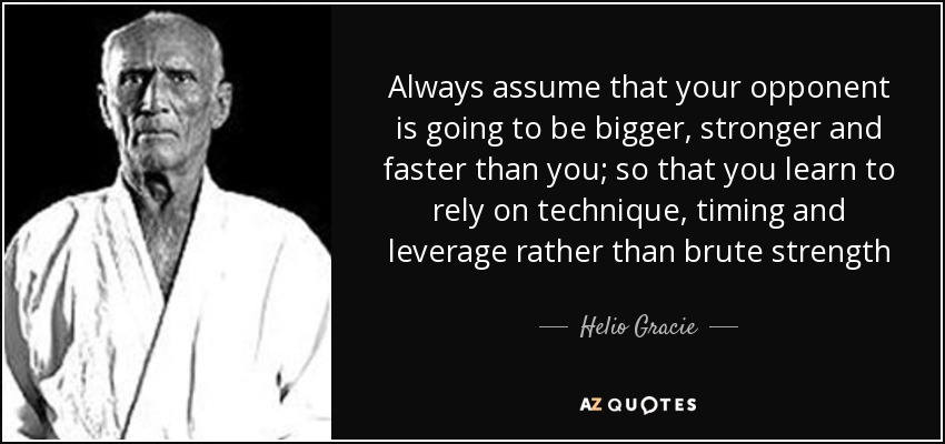 Always assume your opponent is going to be bigger, stronger, and faster than you; so that you rely on technique, timing and leverage rather than brute... Helio Gracie