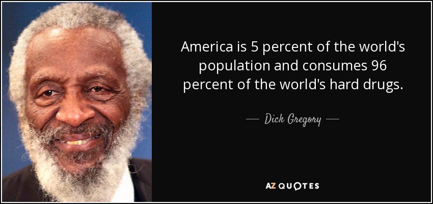 America is 5 percent of the world's population and consumes 96 percent of the world's hard drugs. Dick Gregory