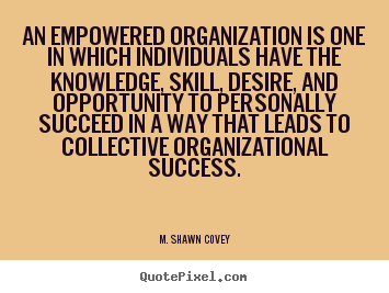 An empowered organisation is one in which individuals have the knowledge, skill, desire, and opportunity to personally succeed in a way that leads to .... Shawn Covey