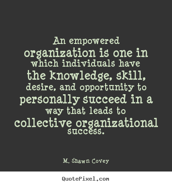 An empowered organisation is one in which individuals have the knowledge, skill, desire, and opportunity to personally succeed in a way that leads to.. Stephen Covey