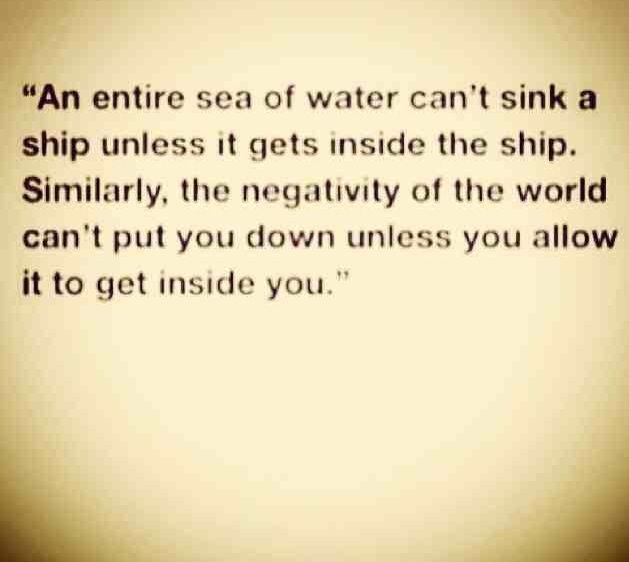 An entire sea of water can't sink a ship unless it gets inside the ship. Similarly, the negativity of the world can't put you down unless you allow it to get inside you