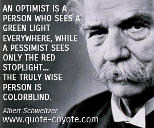 An optimist is a person who sees a green light everywhere, while a pessimist sees only the red stoplight. . . The truly wise person is colorblind. Albert Schweitzer