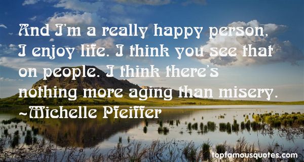And I'm a really happy person, I enjoy life. I think you see that on people. I think there's nothing more aging than misery. Michelle Pfeiffer