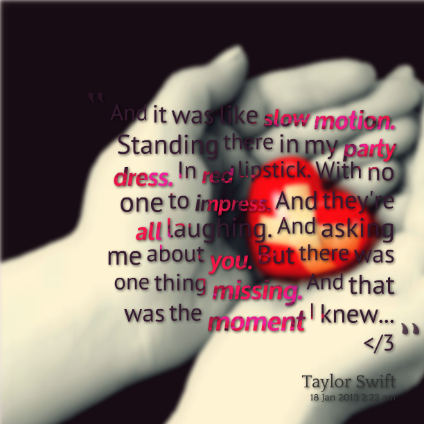And it was like slow motion, Standing there in my party dress, In red lipstick, With no one to impress, And they’re all laughing. And asking me about you. But there was… Taylor Swift