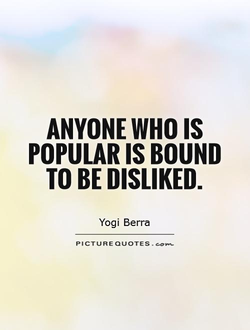 Anyone who is popular is bound to be disliked. YOgi Berra