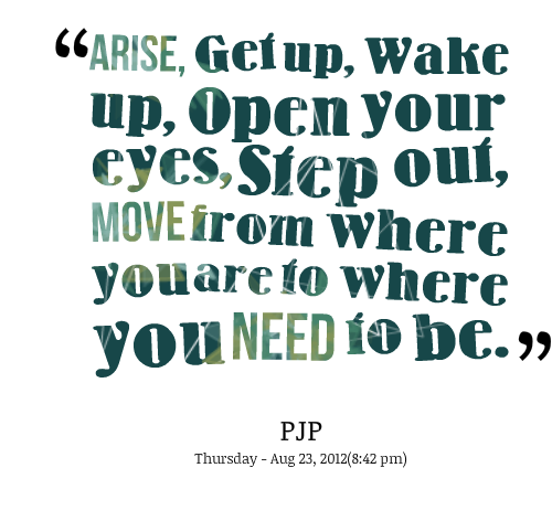 Arise, Get up, wake up, open your eyes, step out, move from where you are to where you need to be