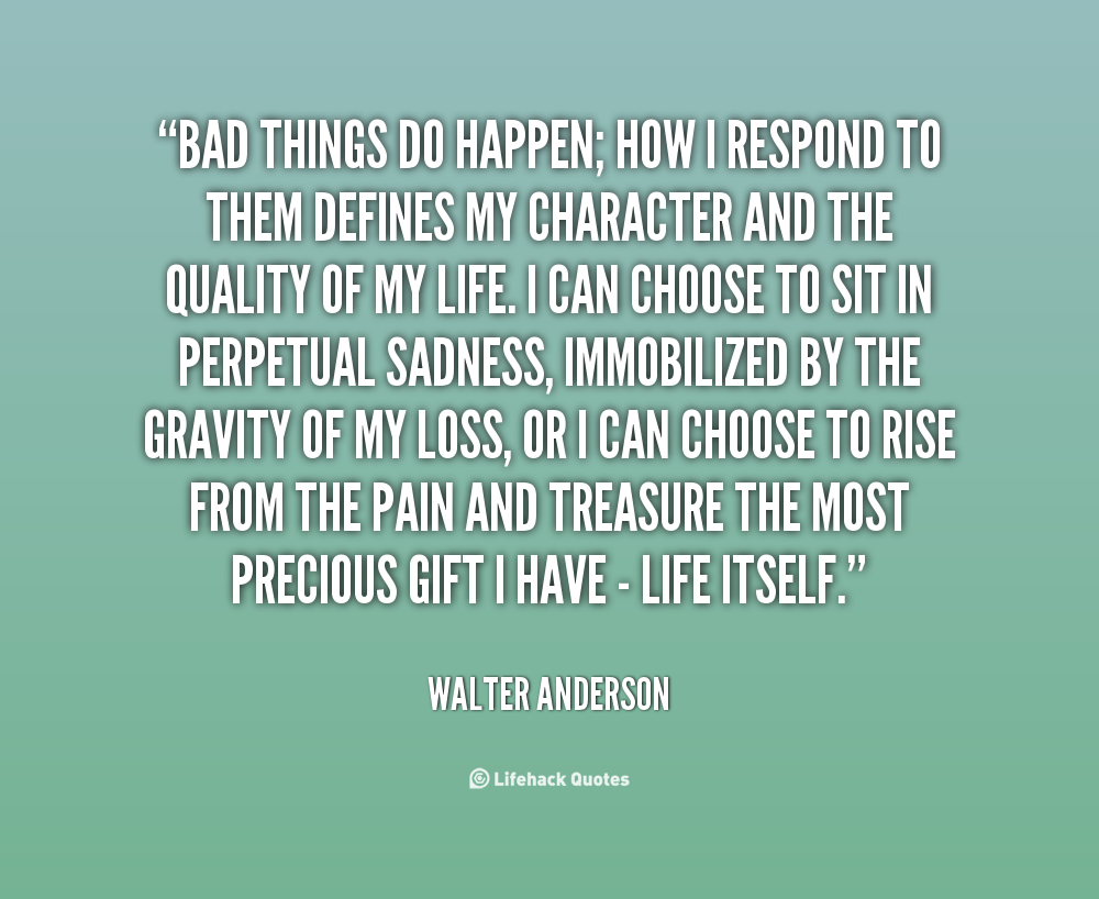Bad things do happen; how I respond to them defines my character and the quality of my life. I can choose to sit in perpetual sadness, immobilized ... Walter Anderson