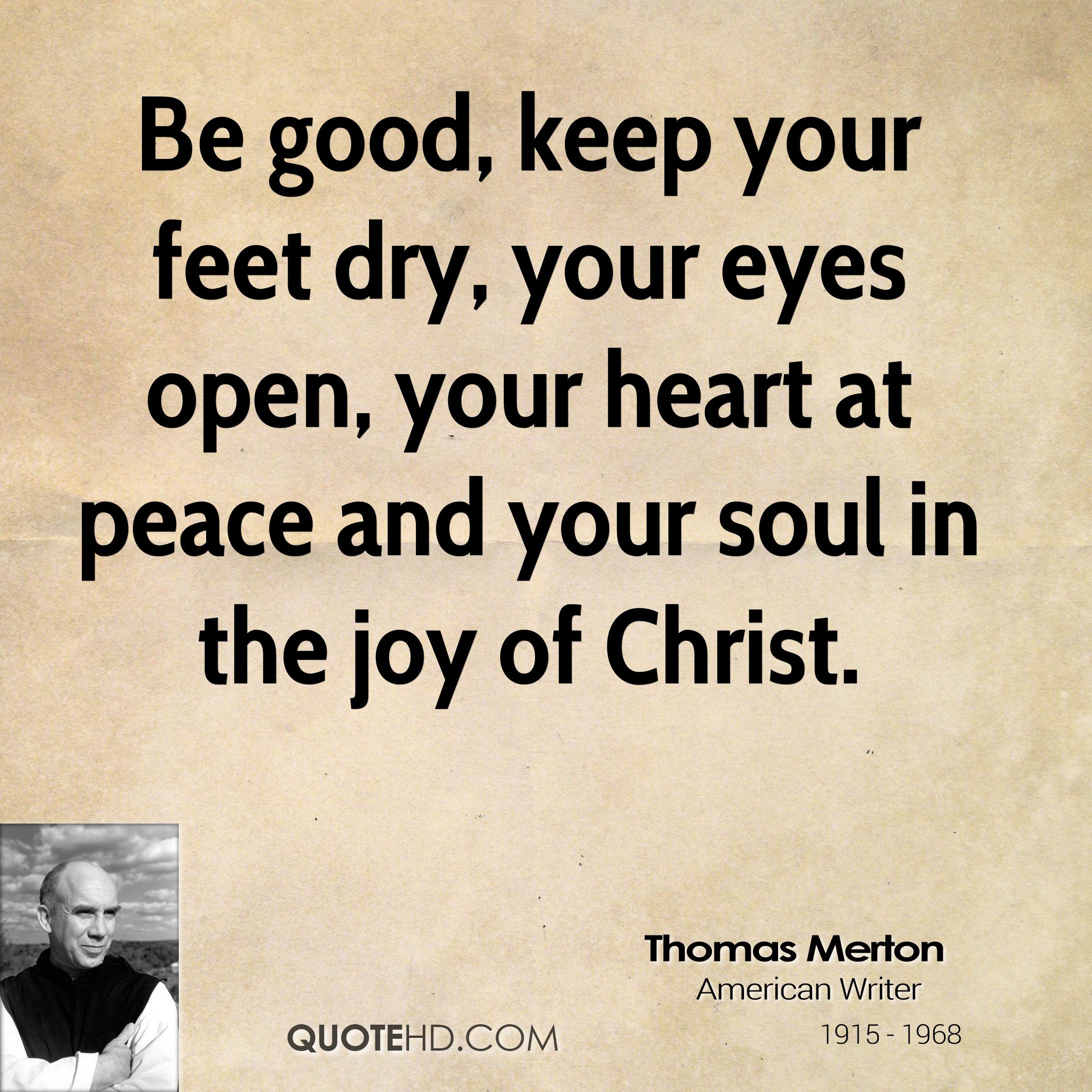 Be good, keep your feet dry, your eyes open, your heart at peace and your soul in the joy of Christ. Thomas Merton