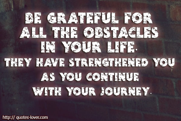 Be grateful for all the obstacles in your life. They have strengthened you as you continue with your journey