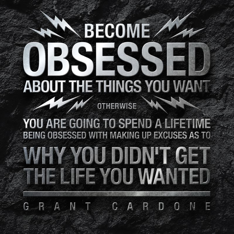 Become obsessed about the things you want, otherwise you are going to spend a lifetime being obsessed with making up excuses as to why you didn't get the ... Grant Cardone
