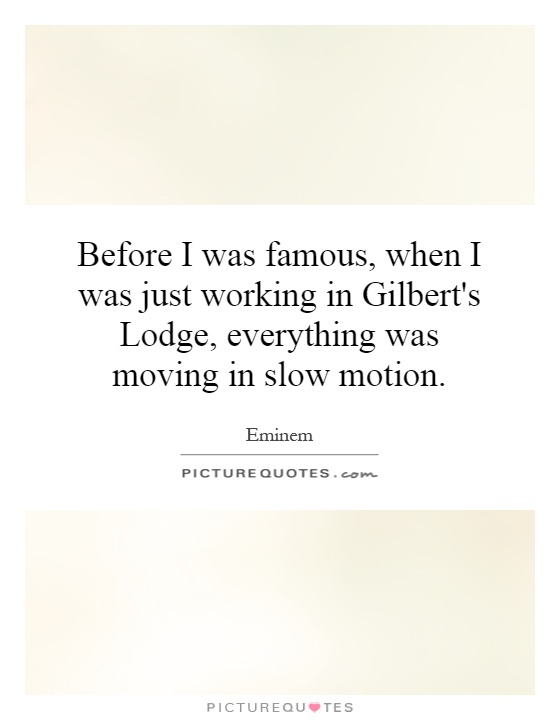 Before I was famous, when I was just working in Gilbert’s Lodge, everything was moving in slow motion. Eminem