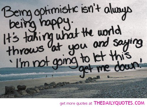 Being optimistic isn't always being happy. It's taking what the world throws at you and saying I'm not going to let this get me down