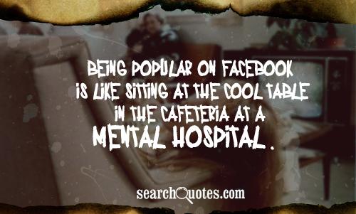 Being popular on Facebook is like sitting at the cool table in the cafeteria at a mental hospital
