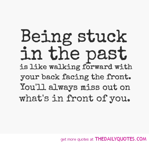 Being stuck in the past is like walking forward with your back facing the front. You’ll always miss out on what’s in front of you