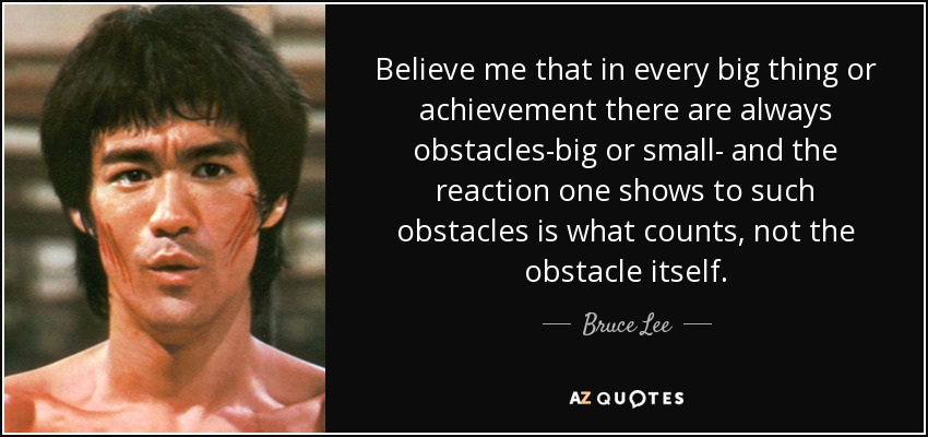 Believe me that in every big thing or achievement there are always obstacles-big or small- and the reaction one shows to such obstacles is what counts, not the … Bruce Lee