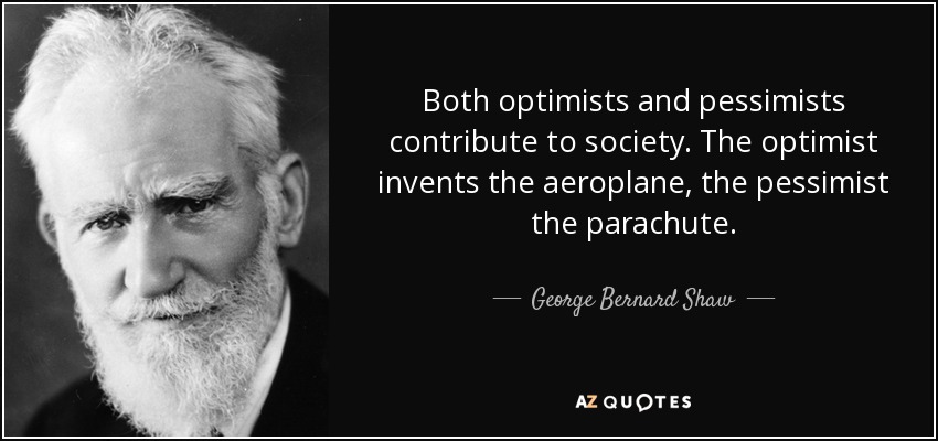 Both optimists and pessimists contribute to society. The optimist invents the aeroplane, the pessimist the parachute. George Bernard Shaw