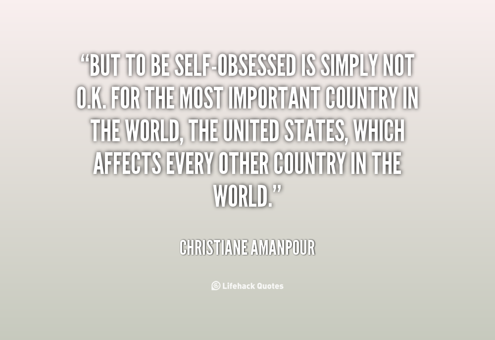 But to be self-obsessed is simply not o.k. for the most important country in the world, the United States, which affects every other … Christiane Amanpour