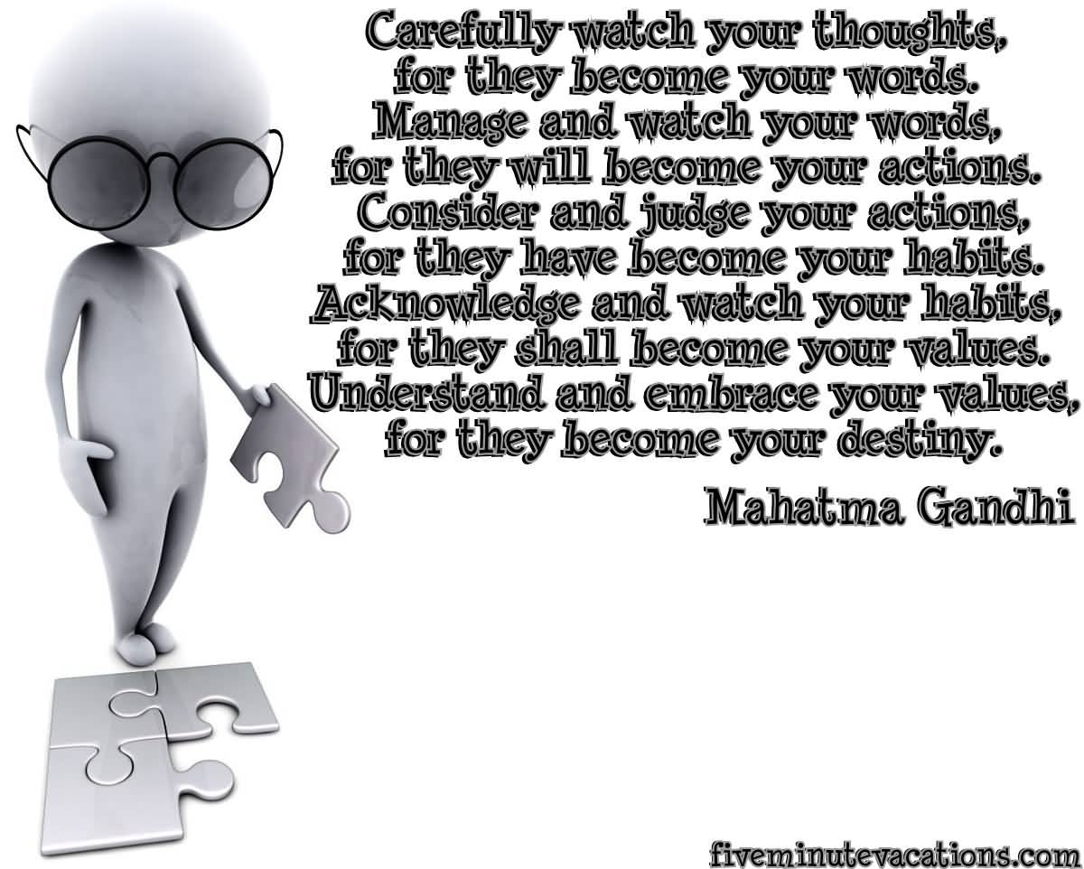 Carefully watch your thoughts, for they become your words. Manage and watch your words, for they will become your actions. Consider and judge your actions,... Mahatma Gandhi