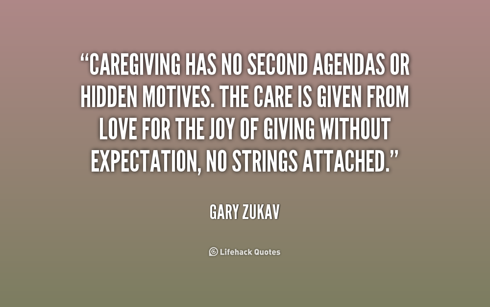 Caregiving has no second agendas or hidden motives. The care is given from love for the joy of giving without expectation, no strings attached. Gary Zukav
