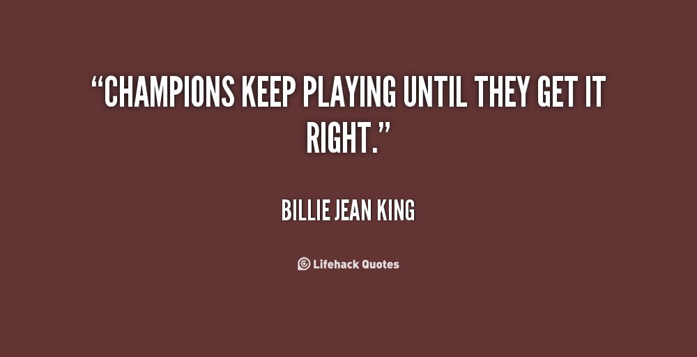Champions keep playing until they get it right. Billie Jean King